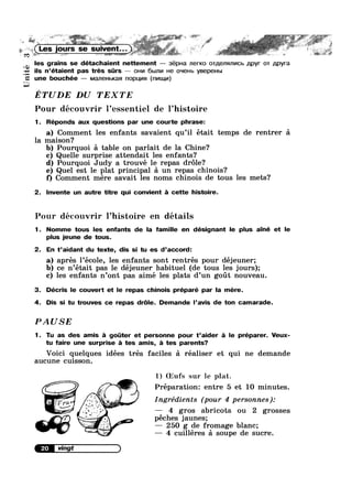 Unité
: ~
V~ .
“
yours se ~ ;
co ~ .. t€' -. _ _ . . », M ~...1~._*,. e-. -. . ~.=- . 7 ~“ ‘GK saw ~>‘:»~.m.,¢»= .. §»@M “ ?=§ §> “
les grains se détachaient nettement — 3ép|-|a ner|<0 oTp,ens1nv|cb ,u,pyr OT p,pyra
ils n’étaient pas tres srs — OHI/I 6blJ1I/I He O'~i€Hb ysepeubn
ne bouchée — M8J'l8HbKa nopuvm (nv|Lu,v|)
G
ETUDE DU TEXTE
Pour découvrir 1’essentiel de l’hist0ire
1. Réponds aux questions par une courte phrase:
a) Comment les enfants savaient qu’il était temps de rentrer 51
la maison?
b) Pourquoi 51 table on parlait de la Chine?
c) Quelle surprise attendait les enfants?
d) Pourquoi Judy a trouvé le repas dr6le?
e) Quel est le plat principal 51 un repas chinois?
f) Comment mere savait les noms chinois de tous les mets?
2. lnvente un autre titre qui convient a cette histoire.
Pour découvrir l’hist0ire en détails
1. Nomme tous les enfants de la famille en désignant le plus ainé et le
plus jeune de tous.
2. En t’aidant du texte, dis si tu es d’accord:
a) aprés l’école, les enfants sont rentrés pour déjeuner;
b) ce n’était pas le déjeuner habituel (de tous les jours);
c) les enfants n’0nt pas aimé les plats d’un goiit nouveau.
3. Décris le couvert et le repas chinois préparé par la mere.
4. Dis si tu trouves ce repas dr6le. Demande l’avis de ton camarade.
PAUSE
1. Tu as des amis a goter et personne pour t’aider a le préparer. Veux-
tu faire une surprise a tes amis, a tes parents?
Voici quelques idées trés faciles 5 réaliser et qui ne demande
aucune cuisson.
1) (Eufs sur le plat.
‘ £55; Préparationz entre 5 et 10 minutes.
Ingrédients (pour 4 personnes):
.1'~.~jf ' — 4 gros abricots ou 2 grosses
" ‘@ péches jaunes;
— 250 g de fromage blanc;
’" _" — 4 cuilléres 51 soupe de sucre.
 