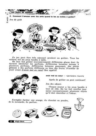 Unité
:—€§~ : T ' :5 J "i , : ?'r‘_ Z ; I L’ ‘ J *‘ 11215 .l~ "(L7, 1; ? I ‘ ,»
LES CUTS se sulvent K 11’ 7 ' #' i I
2. Comment t’amuser avec tes amis quand tu les as invités fa goter?
Jeu de got
J
Ce jeu peut étre trés amusant pendant un goter. Tous les
enfants ont les yeux bandés é table.
On leur fait goter (successivement) différentes glaces dont ils
doivent identifier les parfums, différentes boissons (sirops 51
plusieurs parfums, différentes boissons gazeuses), des petits
géteaux 51 des parfums différents ou bien des fruits. S’arréter de
jouer avant d’avoir mal au coeur! Bon appétit!
. .-ix -__.-_ _ _ I
;;_C~,_{;;-’»;_ 3VOll' ma au CCBLIT ‘-|yBCTBOBaTb TOLUHOTy_-= j" * Wm‘
géie ‘a<>»
~*~ %‘L Aprés de goter on peut continuer!4" Q
it V§x_‘>)_ ,_
i:’i'
i Jeu des odeursFe-;;:9Q » .
h I1 #"- Chaque joueur a les yeux bandés 51
tour de r6le. On lui fait renifler (H10-', . . .“'5 f ~
xa'rI>) successivement plusieurs objets
qu’il doit identifier 51 l’0deur.
Exemples faciles: une orange, du chocolat en poudre,
de la moutarde, du parfum.
'1//'//1‘ V. 5‘~"'~;;;°;;'
 1 w
R‘?
W
 