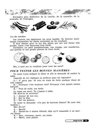 5' '_»,ri"'s; " " "Liv '— ;=¢;~v~‘-@ ~ » I; ~ » _ » » H we . ~4
.
L
x ., [Y
* ~
‘ ‘ P
§~ “ ~' " " ' I
‘
‘ " I .
Exemples plus difficiles: de la vanille, de la cannelle, de la
muscade, de l’estragon.
"x I <-.1; T
Jeu du toucher
Les joueurs ont également les yeux bandés. Ils doivent main-
tenant reconnaitre les objets seulement en les touchant.
I1 faut choisir pour ce jeu des objets qui ont une forme trés
proche, sinon c’est beaucoup trop facile.
Exemples: un petit pamplemousse, une orange, une mandarine,1 ,
une pomme et une grosse pomme de terre avee.
Dis, £1 quel jeu tu voudrais jouer avec tes amis
1, V
* ‘ ‘ ‘ Y .
'
I - » - .n 0 '
. ‘ ~= -2% ., -».w;'.-.~f’* 1 ~ - "2 1» ' - 9
. ~ 5;‘ ._'§* ~*; " ' ' 1 - v ' ¢. 3 " ' l _~-1:1 Pr
I, §._ .. z vi‘ "me ‘ .‘ .  - = " 3" ‘ .. =¢=~ ‘-=
1' , ~..-1,’-‘,_=~; 3» W »,'>¢;;,~ . , , ',- _,: -
, . £4" Q 5.55;! '.3 . » _ ‘ - '1 _*__
- ~ I.» H “I1: 2 2' ‘ ' ' -
:-
L _, ».¢ 1 ,1-=.:;=' »
- = Y: ‘ _ ~ qqyt ,1; J 2 * »_
‘ 1’ * 3&5 25> ~ - » ,.
-I -45.‘... 2' ‘ ‘.
~
?
POUR TESTER LES BONNES MANIERES
Ta tante Lucie prépare le diner et elle te demande de mettre la
table.
Laquelle de ces répliques tu préféres pour lui répondre?
' ' ' 1 hose de1.— J’ peux pas. Je su1s en tram de falre que que c
tres urgent!
2.— Pourquoi c’est toujours moi? Pourquoi c’est jamais tonton
Gerard‘?
3.— Tout de suite, ma tante.
Le repas est servi. Tu t’ass0is 51 table.
Oil mets-tu ta serviette?
1.— Autour de ton cou.
2.—— Sur la téte.
3.— Sur tes genoux.
Ta tante te demande: <<Un p
tendres. >>
Que dis-tu?
eu de haricots blancs? Ils sont trés
1.— Beurk!
2.— Donne-les 51 tonton Gérard, déjé qu’i1 ressemble 51 un hari-
cot blanc!
3.— Non, vraiment, merci, ma tante.
4.— Merci, avec plaisir.
23
 