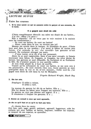 Q9
Unit
. = r
L
n
toF
at
A.
. - - 1" l .
<:*_z».»; -~ .-_- I. ~.q=>.!»5'»--,~ . Y . Is; " ~ . .,.0° =. vi!» . ,. . . wt-It w ...,_ »,.»_.==I».w .. .-, ~ .¢__ L, _ <2» . _. ‘M. 8» ._ .. -~4<&- ~ 1. ._..
Faire les courses
1. Si tu veux savoir ce qui se passera entre le garcon et ses ennemis, lis
le texte.
ll a gagné son droit de cité
r
J’etais complétement déroulé: ma mere me disait de me battre...
J’ai dit: <<Mais j’ai peur.»
Elle a répondu: <<Je ne veux pas te voir rentrer a la maison
sans les commissions.»
— Ils vont me battre; ils vont me battre!
— Alors, reste dans la rue, ne reviens pas ici!
Maman est entrée dans la maison. Je tremblais de peur. J’étais
tout seul dans la rue sombre... J’ai serré 1e baton de toutes mes
forces. J’ai entendu le cri: <<Le revoila!» Les garcons m’ont
entouré. Ils voulaient attraper ma main.
— J’vous tuerai, ai-je dit d’un ton menacant.
Alors ils se sont rapprochés. Saisi d’une peur aveugle, je faisais
tournoyer mon baton. Je frappais, je frappais, les yeux pleins de
larmes. Les garcons se sont débandés. Ils hurlaient et se frottaient
la téte. Ils n’avaient jamais vu nue pareille colére.
Je suis resté planté la, a bout de souffle.
Voyant qu’i1s refusaient de venir me battre, je me suis mis a
les poursuivre... Ils sont rentrés chez eux, leurs parents se sont
précipités dans la rue et ils m’ont menacé... Cette nuit-la, j’ai
gagné mon droit de cité dans la rue de Memphis.
D’aprés Richard Wright, Black Boy
2. Dis ton avis.
Employez: I1 (elle) a raison.
I1 (elle) a tort.
La maman du garcon lui dit de se battre. Elle a
Elle lui donne un baton pour frapper ses ennemis. Elle a
Le garcon ne veut pas donner son argent. I1 a
I1 commence a frapper les garcons. Il a
3. Donne un conseil 2‘: ceux qui sont agressifs.
Je dis ce qu’il faut et ce qu’il ne faut pas faire.
Je choisis bien les mots:
étre bon, poli, sage, gentil, méchant, agressif, bagarreur, aide les
enfants qui sont faibles; se battre, taquiner, embéter les copains,
se moquer de ses copains, se quereller.
24 vingt-quatre
 