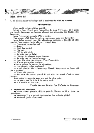 ~ . t ~. 1.7.-> ' , -_ ’ ' ,, I .-  I” .
A1"‘ l_>‘*" .~ “~",-»~% ,1:-‘v, ~‘~"*F.,' sq e _~ -. ‘ ég1Q'1».1:'?;‘.=§'{Y -5“ ._ :i~~:'»*"'
~’ h " V V’ .
,-.%¢a$““' .....>*~ ~. .. .
Bien chez toi
1. Si tu veux savour davantage sur la conduite de Jean, l|s le texte.
Phénoméne?
A
Jean avait promis d’etre gentil.
L’autre fois, c’était aux angailles de mon frére ainé, il y avait
un lunch, beaucoup de bonnes chosesz des gateaux, des fruits, des
bonbons.
Mon frére avait promis d’étre gentil.
Une dame, c6té fiancée, n’avait personne avec qui bavarder.
Mon frére passait par la. <<B0nj0ur, mignon», dit-elle et elle
voulut l’embrasser. Mais elle n’y réussit pas.
— Comment t’appe1les-tu?
—— Jean.
— Quel age as-tu?
— Dix ans.
— Oh! le joli bébé.
— Je suis pas un bébé.
—— Disonsz le mignon jeune homme.
— Je suis pas un jeune homme.
— Bon. Eh bien, on t’aime. C’est l’essentiel.
— J’aime pas qu’0n m’aime.
Maman essaya de sauver la situation.
— Un gateau, chére madame?
Avec plaisir. Merci beaucoup. Merci. Vous avez un bien joli
petit gargon.
— Hum! dit maman.
Ce sera charmant quand il mariera lui aussi n’est—ce pas,
Joujou?
Mon frére la regarda avec son oeil le plus noir:
— Je veux pas de fille a la patte, moi.
Et il s’enfuit en courant.
D’aprés Jeanne Delais, Les Enfants de l’hum0ur
2. Réponds aux questions:
a) Jean avait promis d’étre gentil. Est-ce qu’il a tenu sa
promesse?
b) Est-ce qu’i1 y a parmi tes copains des enfants gatés?
c) Aimes-tu jouer avec eux?
 