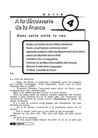 Unité
.'- lu découver
ale lu France
Dons cette tu vos:
- étudier une histoire du Iivre d'Elione Noidmonn
"Bruno, sun pet gorgon comme les outres”;
. - opprendre quelques codes des déportements de lo France;
- passer por Iobyrinthe dons lo forét;
’r'entro|ner 61 lire un long poéme;
- finformer sur les fétes er les traditions des Frongois;
- découvrir le texte de lo Lecture suivie:
- le theme "ConnoTtre lo Froncei
La sortie du dimanche
— Papa, dit Bruno, la maitresse a demandé qu’on lui rapporte
des feuilles d’automne. C’est dimanche, est—ce que tu nous
emménes dans la forét?
— D’accord. Prenons l’autoroute pour sortir de Paris, nous
roulerons plus vite, annonce papa.
Mais il ne semble pas étre le seul a y avoir pensé.
Tous les papas dont les enfants veulent rapporter des feuilles
mortes a leurs maitres ont eu la méme idée, car 1’autoroute est
couverte de voitures de toutes sortes, débordantes de péres, de
méres, d’enfants.
I1 y a tant de voitures qu’on avance tout doucement, les unes
derriére les autres.
Et si tu quittes l’autoroute a la prochaine sortie sur la
droite?
—— Sur la droite, alors que je suis dans la file de gauche!
Maman ne dit plus rien. Elle sent que papa est déja moins
calme...
Au bout d’un moment:
— Je vais quand méme essayer de sortir de la, oa ne peut pas
26
 