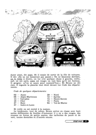 1-_,'F:v§%§*§,€[‘F ,9, -
,5-‘ *
' ~ ,_.,£# ’ » *
v '.’w,@'~> . # a,
- w ~ 1
s 1
<3‘
‘r.~-,
C
11¢ E
,..;; -
QB
T
»
durer ainsi, dit papa. E1; il essaie de sortir de la file de voitures.
I1 dit: <<I1s ne me laisseront pas passer.» On ne klaxonne derriére,
on le frole a droite, on lui crie quelque chose a gauche, enfin,
ouf, on estesorti, papa est rouge; on voit bien qu’il est furieux.
I1 grogne: <<J’en ai assez pour aujourd’hui.>> Et Bruno ne dit
rien. Il regarde la planche tout droit devant 1ui: Code des départe=
ments.
Code de quelques départements:
— Aisne 59 — Nord
— Alpes-Maritimes 72 — Sarthe
— Calvados 74 — Haute-Savoie
— Cher 75 — Paris
— Eure 94 — Val-de-Marne
02
06
14
18
27
37
Et
Le
47':
— Indre-et-Loire
voila: on est rentré a la maison.
lendemain, tout de meme, Bruno arrive en classe avec huit
sortes différentes de feuilles d’automne: i1 y en a des rouges, des
rousses en forme de petits sapins, des tachetées de jaune et de
vert, toutes dentelées et d’autres encore.
( vingt-sept W
 