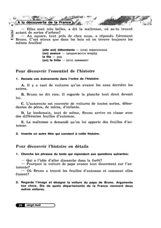 _
‘* > ,. -» ~
. 1 ,, 5*
ii ( -"L i =1-__
Unité
A la découverte de Ia France_ _=j;“.5§;‘.rv>:' , -e >
mizwzw sw~ ¥*»‘“ as > t»7a.‘.» ".4= ' L
— Elles sont trés belles, a dit la maitresse, ou as-tu trouvé
autant de sortes d’arbres?
— Au square, tout prés de chez nous, a répondu fiérement
Bruno. C’est mieux que dans les bois ou on trouve toujours les
mémes feuillesi
(elle est) débordante — (ona) nepenonueua
(on) avance — npo,u,Bv|ra|oTcsi Bnepép,
la file — pap,
(on) le fr6le — (ero) 3a>|<v|Ma|oT
Pour découvrir l’essentiel de l’histoire
1 . Remets ces événements dans l’ordre de l’histoire:
A. I1 y a tant de voitures qu’on avance les unes derriére les
autres.
B. Bruno ne dit rien. I1 regarde la planche tout droit devant
lui.
C. L’autoroute est couverte de voitures de toutes sortes, débor-
dantes de péres, de méres, d’enfants.
D. Le lendemain, tout de méme, Bruno arrive en classe avec
des differentes feuilles d’automne.
E. La maitresse a demandé qu’on lui apporte des feuilles d’au-
tomne.
2. lnvente un autre titre qui convient 5 cette histoire.
Pour découvrir l’histoire en détails
1. Cherche les phrases du texte qui répondent aux questions suivantes:
— Qui a 1’idée d’aller dimanche dans la forét?
— Pourquoi la voiture de papa avance tout doucement sur l’au-
toroute?
— O11 Bruno a trouvé les feuilles d’automne et comment elles
étaient?
2. Regarde l’image et désigne la voiture du papa de Bruno. Argumente
ton choix. Dis de quels départements de la France viennent deux
autres voitures.
 
