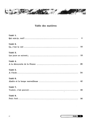 Unité 1.
Qui suis-je, moi? . . . .
Unité 2.
Qa, c’est la vie! . . . . .
Unité 3.
Les jours se suivent...
Unité 4.
Table des matiéres
A la découverte de la France . . . . . . . . . . . . . . . . . .
Unité 5.
A l’éc0le . . . . . . . . . . .
Unité 6.
Aladin et la lampe merveilleuse . . . . . . . . . . . . . . . .
Unité 7.
Vouloir, c’est pouvoir
Unité 8.
Petit futé . . . . . . . . . .
1*
. . . . . . . . . . . . . . .. 4
. . . . . . . . . . . . . . .. 10
. . . . . . . . . . . . . . .. 18
. . . . . . . . . . . . . . .. 26
. . . . . . . . . . . . . . .. 34
. . . . . . . . . . . . . . .. 42
. . . . . . . . . . . . . . .. 48
. . . . . . . . . . . . . . .. 56
 