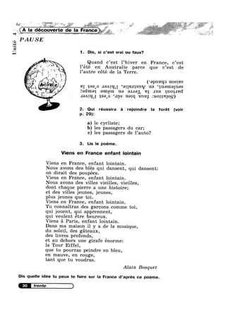 ‘QF
Unite
» __ ~ ~ ‘V K ,-Q-4 _-P 4 ?4¢‘,>¢~ ...~_/» , .:.,w,< »»n 1
W r »r»>- , , '1 . ..=I.> ,4, ,j*11§i~*.»¢ ~ ée, ° ~‘f""1 " Ms. :':»*-.'1*=' 5.u;¥»1*$P,;;.,.,:/=;;:§;W*""*“' “‘ '* ‘:* §'?;l,r~">"
. ” " V
(A la decouverte de Ia , $5; . w N
PAUSE
~ : -my
v , , .
1, ff’ »
l’ete en Austrahe parce que c’est de3 /P‘ 9 A ’
if? /L’
~, ;_
.- . ~;§~‘#
; * $1": , Ff
-I es 4‘
~~~.1'1
- 1. Dis, si c’est vrai ou faux?
’ 9 7 7
Quand c est 1 hiver en France, c est
1 autre cote de la Terre.
( apneqo uostes~ 1%’ ‘ ' .
BI n,se‘o .1:-)A1q‘[ ‘eqelqsnv ua ‘a,uau1e[nes
'. _,;;,__ fsdtueq euxgul us e.1.1e1, 21 .1ns qnosped
~‘ F .I8A[I{‘[ qsep ‘ans uarq xne; :u011n]0g)
2. Qui réussira é rejoindre la forét (voir
p. 29):
a) le cycliste;
b) les passagers du car;
c) les passagers de 1’auto?
3. Lis le poéme.
Viens en France enfant lointain
Viens en France, enfant lointain.
Nous avons des blés qui dansent, qui dansent:
on dirait des poupées.
Viens en France, enfant lointain.
Nous avons des villes vieilles, vieilles,
dont chaque pierre a une histoire;
et des villes jeunes, jeunes,
plus jeunes que toi.
Viens en France, enfant lointain.
Tu connaitras des garcons comme toi,
qui jouent, qui apprennent,
qui veulent étre heureux.
Viens a Paris, enfant lointain.
Dans ma maison il y a de la musique,
du soleil, des gateaux,
des livres profonds,
et au dehors une girafe énorme:
la Tour Eiffel,
que tu pourras peindre en bleu,
en mauve, en rouge,
tant que tu voudras.
Alain Bosquet
Dis quelle idée tu peux te faire sur la France d’aprés ce poéme.
30
 