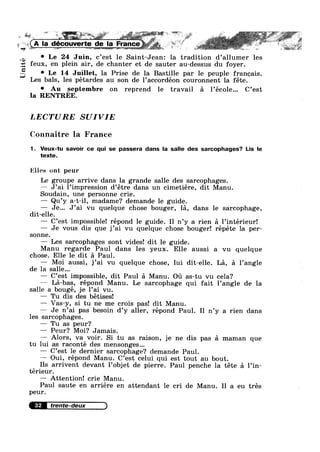 Unité
L L‘ *"* * ~ 3* ., ; I. I
Q
,1-‘ L
_ A
la decouverte de la France.-. . »
M as e;4§§!§~r§.@R .~= vi“ §.».§~s*<*~ , 5%“: 15$
° Le 24 Juin, c’est le Saint-Jean: la tradition d’allumer les
eux, en plein air, de chanter et de sauter au-dessus du foyer.
0 Le 14 Juillet, la Prise de la Bastille par le peuple franeais.
Les bals, les pétardes au son de l’acc0rdéon couronnent la féte.
0 Au septembre on reprend le travail a l’école... C’est
la RENTREE.
I-b
LECTURE SUIVIE
Connaitre la France
1. Veux-tu savoir ce qui se passera dans la salle des sarcophages? Lis le
texte.
Eiles out peur
Le groupe arrive dans la grande salle des sarcophages.
— J’ai l’impression d’étre dans un cimetiére, dit Manu.
Soudain, une personne crie.
— Qu’y a-t-il, madame? demande le guide.
— Je... J’ai vu quelque chose bouger, la, dans le sarcophage,
dit-elle.
— C’est impossible! répond le guide. Il n’y a rien a l’intérieur!
— Je vous dis que j’ai vu quelque chose bouger! répéte la per-
sonne.
— Les sarcophages sont vides! dit 1e guide.
Manu regarde Paul dans les yeux. Elle aussi a vu quelque
chose. Elle le dit a Paul.
— Moi aussi, j’ai vu quelque chose, lui dit-elle. La, 51 l’angle
de la salle...
— C’est impossible, dit Paul a Manu. oa as-tu vu cela?
— La-bas, répond Manu. Le sarcophage qui fait l’angle de la
salle a bougé, je l’ai vu.
— Tu dis des bétises!
— Vas—y, si tu ne me crois pas! dit Manu.
— Je n’ai pas besoin d’y aller, répond Paul. I1 n’y a rien dans
les sarcophages.
— Tu as peur?
— Peur? Moi? Jamais.
— Alors, va voir. Si tu as raison, je ne dis pas a maman que
tu lui as raconté des mensonges...
— C’est le dernier sarcophage? demande Paul.
— Oui, répond Manu. C’est celui qui est tout au bout.
Ils arrivent devant l’0bjet de pierre. Paul penche la téte a l’in-
térieur.
— Attention! crie Manu.
Paul saute en arriére en attendant le cri de Manu. I1 a eu trés
peur.
32
 
