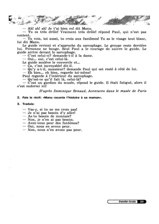 ~ , = _ ‘
V 1» K. w
4 1%‘ ‘ W * v ‘ "‘ 311*‘ ,,“ "”‘E’ " ' ‘ "'s§'; §~;~==;'~ ’“;§":""'%‘i¥' 15%» W;-‘ ;;'I="*"' ’
V 1.
1 _, - a" ' : H - ~
as ’ w ‘L ,
— Ah! ah! ah! Je t’ai bien eu! dit Manu.
— Tu es trés dr6le! Vraiment trés dr6le! répond Paul, qui n’est pas
content.
—— Tu vois, toi aussi, tu crois aux fant6mes! Tu as le visage tout blanc,
lui dit Manu.
Le guide revient et s’appr0che du sarcophage. Le groupe reste derriére
lui. Personne ne bouge. Seul Paul a 1e courage de suivre le guide. Le
guide arrive devant 1e sarcophage.
—— C’est celui-ci? demande-t-i1 a la dame.
—— Oui... oui, c’est celui-la.
Le guide souléve le couvercle et...
— Ca, c’est incroyable! dit-il.
— Qu’y a-t-il, monsieur? demande Paul qui est resté a c6té de lui.
— Eh bien... eh bien, regarde toi-meme!
Paul regarde a 1’intérieur du sarcophage.
— Qu’est-ce qu’il fait la, -celui-la?
— C’est un gardien du musée, répond le guide. I1 était fatigue, alors il
s’est endormi ici!
D’aprés Dominique Renaud, Aventures dans le musée de Paris
2. Fais le récit: <<Manu raconte l’histoire 2‘: sa maman».
3. Traduis:
— Vas-y, si tu ne me crois pas!
— Je n’ai pas besoin d’y aller!
—— As—tu besoin de monnaie?
— Non, je n’en ai pas besoin.
— Avez-vous peur des fantémes?
— Oui, nous en avons peur.
—— Non, nous n’en avons pas peur.
33
 