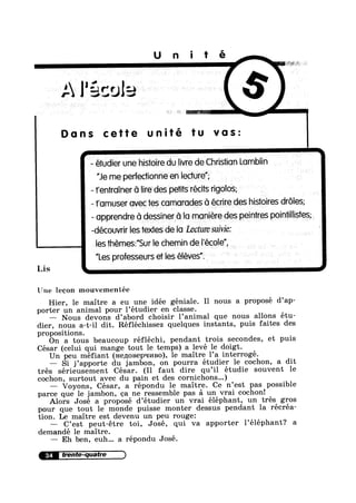 Unité
A Pécola
I
' Dons cette unité tu vas:
- étudier une hisioire du Iivre de Christian Lomblin
g "Je me perfeconne en lecture"; .
- ’r'en’rroTner G lireides petits récits rigolos;
| ~ ¢ - - O Q
tamuser ovec ies cornorudes 0 ecnre des hustonres droles;
- opprendre G dessiner G lo moniére des peintres poinllisies
-découvrir |es1extes‘de lo Lecture suivie:
»
_____ les thémes;"Sur le chemin de l'eco|e",
"Les professeurs et les téléves”.
Lis A
‘ .
' > ' _
Une leeon mouvementée
Hier, le maitre a eu une idée géniale. Il nous a proposé d’ap-
porter un animal pour 1’étudier en classe.
— Nous devons d’abord choisir 1’animal que nous allons étu-
dier, nous a-t-i1 dit. Réfléchissez quelques instants, puis faites des
propositions.
On a tous beaucoup réfléchi, pendant trois secondes, et puis
César (celui qui mange tout le temps) a levé le doigt.
Un peu méfiant (He,z1oBepq1/1130), le maitre 1’a interrogé.
— Si j’apporte du jambon, on pourra étudier le cochon, a dit
trés sérieusement César. (I1 faut dire qu’il étudie souvent le
cochon, surtout avec du pain et des cornichons...)
— Voyons, César, a répondu 1e maitre. Ce n’est pas possible
parce que 1e jambon, oa ne ressemble pas a un vrai cochon!
Alors José a proposé d’étudier un vrai éléphant, un trés gros
pour que tout le monde puisse monter dessus pendant la récréa-
tion. Le maitre est devenu un peu rouge:
C’est peut-étre toi, José, qui va apporter Péléphant? a
demandé le maitre.
— Eh ben, euh... a répondu José.
34 irente-quatre
 