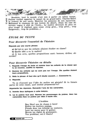 aw"
* = , .. _
I
'
* % V: ', ~ *- " ‘FEE >*' ‘~ , 11:;-e F
' K ‘ . . .. *
A l’écoIe)3 _ K
iv: ‘
~a>
Unit
. iii»
*~ ‘ ;" - is X
, N .
Soudain, tout le monde s’est mis a parler en meme temps.
Fatima voulait apporter le canari de sa grand-mere. Charles-Henri
la jument de son oncle, Béatrice les poissons de son aquarium.
Mohamed le chameau de son tonton du désert, Alain les rats du
terrain vague a cote de l’école... Le maitre devenait de plus en
plus rouge. Il répétait sans cesse <<trop gros... trop petit... trop
dangereux... trop de probléme...»
ETUDE DU TEXTE
Pour découvrir l’essentiel de l’histoire
Réponds par une courte phrase:
a) Qu’est-ce que les enfants allaient étudier en classe?
b) Quelle idée a eu le maitre?
c) A ton avis, quelles propositions sont: bonnes; droles; ab-
surdes?
Pour découvrir l’histoire en détails
1. Regarde l’image du texte et nomme tous les enfants de la classe que
tu as reconnu. Justifie ta réponse.
2. Nomme les enfants qui ne sont pas sur l’image. Dis quelles étaient
leurs propositions.
3. Relis la phrase <<ll faut dire qu’i| étudie souvent...». Commente-la.
4. Réponds:
Tu es d’accord que l’idée du maitre est géniale? Si tu faisais
partie de cette classe, quel animal proposerais-tu?
Argumente tes réponses. Demande l’avis de tes camarades.
5. lnvente deux épilogues a cette histoire.
6. Lis le poéme tout seul. Nomme les personnages du poeme. Avec tes
camarades lisez ce poeme par r6les a haute voix.
L’écoliére
Bon Dieu! que de choses 51 faire!
Enléve tes souliers crottes,
Prends donc ton écharpe au vestiaire,
Lave tes mains pour 1e goter.
Revois tes régles de grammaire.
Ton probléme, est-i1 résolu?
36
 