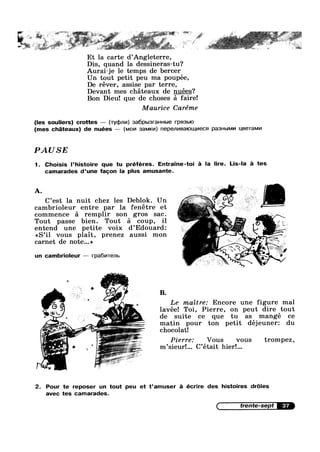 - -. y
* ~ .
1
w -
€ 1 1. I: J:=<'~"<‘ = ' yet —
.. . _ .4’ "~" ' ‘ '
Et la carte d’Ang1eterre,
Dis, quand la dessineras-tu?
Aurai—je le temps de bercer
Un tout petit peu ma poupée,
De réver, assise par terre,
Devant mes chéteaux de nuées?
Bon Dieu! que de choses £1 faire!
Maurice Caréme
(les souliers) crottes — (wqanm) 386pbl3|'3HHbl8 l'pFl3blO
(mes chi-iteaux) de nuées -— (MOM 3aM|<v|) nepem/|Ba|ouJ,v|ecs1 pa3Hb|Mv| useramm
PAUSE
1. Choisis l’histoire que tu préféres. Entraine-toi é la lire. Lis-la é tes
camarades d’une fagon la plus amusante.
C’est la nuit chez les Deblok. Un
cambrioleur entre par la fenétre et
commence 51 remplir son gros sac.
Tout passe bien. Tout :31 coup, i1
entend une petite voix d’Edouard:
<<S’il vous plait, prenez aussi mon
carnet de note...»
-9
un cambrioleur -— rpa6v|Tenb
,, Le maitre: Encore une figure mal
lavée! Toi, Pierre, on peut dire tout
de suite ce que tu as mangé ce
matin pour ton petit déjeuner: du
chocolat!
Pierre: Vous vous trompez,
m’sieur!... C’etait hier!...
2. Pour te reposer un tout peu et t’amuser :11 écrire des histoires dr6les
avec tes camarades.
trente-sept 37
 