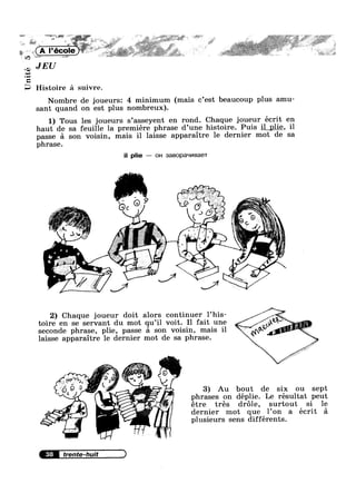 . '*¢ ., ~ 1, ‘ ,.',_wj~..‘, .1 .J=i*'L$‘l, X * > * - ~= »;1~,~§-r»
/1 as »,.__1 e , - . .,r _ 134-; ‘,¢~¢~,~ :5 M5; ‘=_,a=:>%1§“ ' '
4,~?»;,.?,e‘@=¢¢, V574;-Z7 -n J-;§q§»L;;»_g,¥:- ,_ M .
» ‘* , '11s» , ,.£a,@~*§i*,@,,1.i 4:? 3‘ ”. ya
1 <
A |’ ' | "" ~ , g ~ r
‘? ' I ’ f‘ 4 '-5% " ' '7, _,.~
,9 K
‘
v~ *
JEU
Unite
Histoire 21 suivre.
Nombre de joueursz 4 minimum (mais c’est beaucoup plus amu-
sant quand on est plus nombreux).
1) Tous les joueurs s’asseyent en rond. Chaque joueur écrit en
haut de sa feuille la premiere phrase d’une histoire. Puis i1 plie, 11
passe =1 son voisin, mais il laisse -apparaltre le dernier mot de sa
phrase.
il plie — on 3aBOp8'~ll/IBGGT
Jv
2) Chaque joueur doit alors continuer l’his-
toire en se servant du mot qu’i1 voit. I1 fait une
seconde phrase, plie, passe 51 son voisin, mais il A n QMM
laisse apparaitre le dernier mot de sa phrase. V M
3) Au bout de six ou sept
phrases on déplie. Le résultat peut
étre tres dr6le, surtout si le
dernier mot que l’0n a écrit a
plusieurs sens différents.
38 trente-huit
 