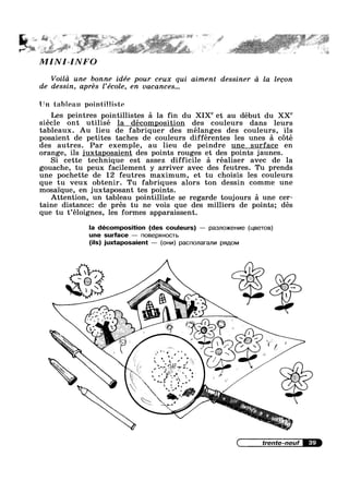 ~' >, '
"‘ ‘“ ' ’ “‘ » ‘ 3 ‘ ‘§<"1"‘"“’“" M“ '5; “ i F '
X
at I .u<s=*a; * ‘aw .1F»~L-1-’*’ “fa? "*%~’4i#.»s-~"
,MINI-INFO
Voild une bonne idée pour ceux qui aiment dessiner d la legon
de dessin, aprés l’école, en vacances...
Un tableau pointilliste
Les peintres pointillistes a la fin du XIX“ et au début du XX“
siécle ont utilise la decomposition des couleurs dans leurs
tableaux. Au lieu de fabriquer des mélanges des couleurs, ils
posaient de petites taches de couleurs différentes les unes a c6té
des autres. Par exemple, au lieu de peindre une surface en
orange, ils juxtaposaient des points rouges et des points jaunes.
Si cette technique est assez difficile a réaliser avec de la
gouache, tu peux facilement y arriver avec des feutres. Tu prends
une pochette de 12 feutres maximum, et tu choisis les couleurs
que tu veux obtenir. Tu fabriques alors ton dessin comme une
mosaique, en juxtaposant tes points.
Attention, un tableau pointilliste se regarde toujours a une cer-
taine distance: de pres tu ne vois que des milliers de points; des
que tu t’éloignes, les formes apparaissent.
la décomposition (des couleurs) — p83J'lO)K€Hl/I9 (u,BeToB)
une surface — nosepxuocm
(ils) juxtaposaient — (OHM) pacnonaranvn pmiom
 .
 I .
‘x  7 $
. . e~ =
-4 1¥‘?ff “Z1 °
.°""‘l $4.. 1 X
n __ - » ’ w
' ‘ ' W .7/;". (1:-’~ ;
3,.’ u
.51 § ~,.
 J’ ‘ I  I
§ y  €
/' /  /
'/‘"7 /H~ _' ', W13‘
$ ‘r’ 1 ; ~ 1 Yu 1). IQ Z
 " '1 p 0
> > ~ ,.r ' ";'
,:~.- »=-z.' 3 1 Q,
- = J a ;,>»~
"1? I t. ‘J H
' "' .‘ / x
( trente-neuf
V (J. >7
__,»
-_
 