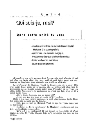 U n i 1 é
Qui suis-e, moi?
Duns cette tu vos:
,,,, , ..*‘.= ¢¢uasz#:2§,'*
- étudier une histoire du livre de Gianni Rodori
”His1oires C1 Io courte poi|le";
- opprendre une formule mogique;
- irouver une chorode et deux devinees; 3
- tester les bonnes moniéres;
- iouer ovec ton prénom.
Renaud est un petit gareon dont les parents sont absents et qui
vit chez sa tante Rose. Un jour, celle—ci doit faire appel au pro-
fesseur de Magister pour résoudre un probléme délicat...
Le professeur de Magister vivait de 1’autre coté de la cour. Dés
que tante Rose avait un probléme, elle se précipitait chez 1ui: le
professeur ne se faisait jamais prier pour l’écouter et lui venir en
aide. Cette fois encore, le professeur ne s’est pas fait prier et il a
suivi tante Rose.
— Alors, jeune homme, que se passe-t-il?
— Je ne sais pas du tout. Je crois qu’il y a des...
Mais il n’a pas encore prononcé le mot <<fant6mes>>, tante Rose
lui avait mis la main sur la bouche.
— Non, pas ce mot-la, Renaud! Tout ce que tu veux, mais pas
de fantomesl
— Madame, a dit le professeur de Magister, expliquez-moi un
peu. Je voudrais comprendre.
Qu’y a-t-il a expliquer? I_l est tombé de bicyclette et s’est
cogné la téte. Et voila. Chaque fois qu’il prononce un mot ou un
autre...
qua?"-I? ~ A
 