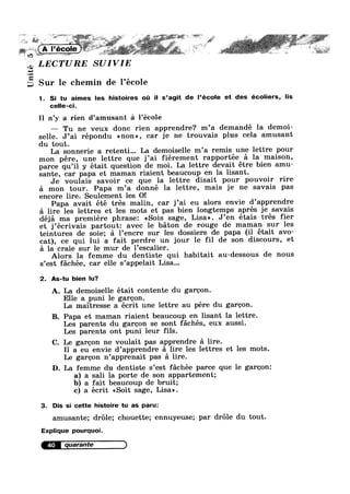‘m »»—> J; —-.v§’w;;_‘ _. .. ;w%;‘_:.¢_;, Afr
1
'2'
1:: we » :4».
~42
Unit
M. iiilar .
LECTURE SUIVIE
I
Sur le chemin de l’ecole
1. Si tu aimes les histoires oi: il s’agit de l’école et des écoliers, lis
celle-ci.
r
I1 n’y a rien d’amusant a l’ecole
— Tu ne veux donc rien apprendre? m’a demandé la demoi-
selle. J’ai répondu anon», car je ne trouvais plus cela amusant
du tout.
La sonnerie a retenti... La demoiselle m’a remis une lettre pour
mon pére, une lettre que j’ai fiérement rapportée a la maison,
parce qu’il y était question de moi. La lettre devait étre bien amu—
sante, car papa et maman riaient beaucoup en la lisant.
Je voulais savoir ce que la lettre disait pour pouvoir rire
a mon tour. Papa m’a donné la lettre, mais je ne savais pas
encore lire. Seulement les O!
Papa avait été trés malin, car j’ai eu alors envie d’apprendre
a lire les lettres et les mots et pas bien longtemps aprés je savais
déja ma premiere phrase: <<Sois sage, Lisa». J’en étais trés fier
et j’écrivais partout: avec le baton de rouge de maman sur les
teintures de soie; 51 l’encre sur les dossiers de papa (il était avo-
cat), ce qui lui a fait perdre un jour le fil de son discours, et
51 la craie sur le mur de l’escalier.
Alors la femme du dentiste qui habitait au-dessous de nous
s’est fachée, car elle s’appelait Lisa...
2. As-tu bien lu?
A. La demoiselle était contente du garoon.
Elle a puni le garoon.
La maitresse a écrit une lettre au pére du garoon.
B. Papa et maman riaient beaucoup en lisant la lettre.
Les parents du garoon se sont fachés, eux aussi.
Les parents ont puni leur fils.
C. Le garoon ne voulait pas apprendre a lire.
I1 a eu envie d’apprendre a lire les lettres et les mots.
Le garoon n’apprenait pas a lire.
D. La femme du dentiste s’est fachée parce que le garoon:
a) a sali la porte de son appartement;
b) a fait beaucoup de bruit;
c) a écrit <<Soit sage, Lisa».
3. Dis si cette histoire tu as paru:
amusante; drole; chouette; ennuyeuse; par drole du tout.
Explique pourquoi.
4°
 