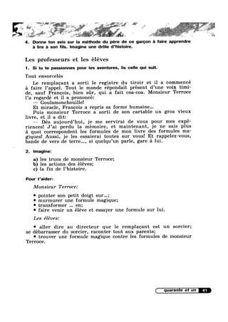 ' ,:;$§?‘§’:¢ " _ 54".; , 21s§";2" ‘ ‘ —
».,..~,.»._-_~.».,...,.¢..... -V
*1. 1. ,3; Q5» , ésiég z» ,¥? g’ =‘a is y¢
1 V
’" .. ' ' § ' V
I
. . ,
4. Donne ton avis sur la méthode du pére de ce garoon :31 faire apprendre
a lire é son fils. Imagine une dr6le d’histoire.
Les professeurs et les éléves
1. Si tu te passionnes pour les aventures, lis celle qui suit.
Tout ensorcelés
Le remplaoant a sorti 1e registre du tiroir et il a commencé
=21 faire 1’appe1. Tout le monde répondait présent d’une voix timi-
de, sauf Francois, bien sr, qui a fait coa-coa. Monsieur Terroce
1’a regardé et il a prononcé:
—— Goulamonchouille!
Et miracle, Franoois a repris sa forme humaine...
Puis monsieur Terroce a sorti de son cartable un gros vieux
livre, et il a dit: ‘
—— Dés aujourd’hui, je me servirai de vous pour mes expé-
riences! J’ai perdu la mémoire, et maintenant, je ne sais plus
a quoi correspondent les formules de mon livre des formules ma-
giques! Aussi, je les essaierai toutes sur vous! Et rappelez-vous,
bande de vers de terre..., si quelqu’un parle, gare a lui.
2. Imagine:
a) les trues de monsieur Terroce;
b) les actions des éléves;
c) la fin de l’histoire.
Pour t’aider:
Monsieur Terroce:
' pointer son petit doigt sur...;
9 murmurer une formule magique;
' transformer en;
0 faire venir un éléve et essayer une formule sur lui.
rLes eleves:
° aller dire au directeur que le remplaoant est un sorcier;
se debarrasser du sorcier, raconter tout aux parents;
0 trouver une formule magique contre les formules de monsieur
Terroce.
41
 