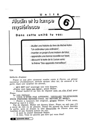 Unité
Alualin ai lu lump:-.*
III‘/3
Lis
Difficile d’entrer
I J
aw? "-':- “"vlY: Er i
I Dans cette unité tu vas:
- étudier une histoire du livre de Michel Kuhn
”Un ordinoteur pas ordinoire”; A P
- inventerr un proiet d'une maison defuiur;
- opprendre une bonne nouvelle sur loser;
- découvrir le iexte de lo Lectum suivie:
le theme "Des apporeils merveilleux”.
Franc et son pere viennent rendre visite d Pierre, un génial
inventeur d’0rdinateurs. Arrivés devant chez lui, ils sonnent a la
porte, mais une surprise les attend...
— QUI EST LA‘? interroge une voix bizarre.
<<Pierre veut faire une farce», pense Didier.
— Police! hurle-t-i1 au lieu de réponse avec un clin d’0ei1 pour
Franc.
La voix réplique:
— VOUS N’ETES PAS ATTENDU. VEUILLEZ TELEPHONER
POUR PRENDRE RENDEZ—VOUS. AU REVOIR ET MERCI.
— Pierre a toujours été original, grogne Didier. C’est nous,
Pierre! se met-il a crier.
Pas de réponse. Didier est devenu blanc. Franc ne sait pas s’i1
a envie de rire ou de pleurer. Tiens! On entend du bruit derriére
la porte, puis se dresse la téte ébouriffée de Pierre avec ses
lunettes et son foulard autour du cou.
— A quoi tu joues? demande Didier.
— A rien. Vous ne pouvez pas dire qui Vous étes?
42
 