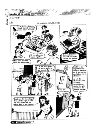 Q0
nité
a-~‘
as-1’
, . >,_ _.» ,_ £3» ' ._¢~»—3¢g -¢.»~ 55 * ,~§'».,~.@.>_.‘~ ~g1,§_~_v*,1’»~’:*E3; '»;'"~~;<@»;»§ _:~,~»v:¢.~a~
xi _‘,.<.__.,',';~;_'; , Q‘: »,,_»/:,»~—~> , ‘;,5*~» _F— _ 5. ;f;.¥,=,- ¥J4~5' /~,A' 1» »- 1,, :3 ,.,»
' T?" e: -, ‘ =“ F2; n, :2»-'**i5iv»?~'Tl'rl ;1:'- ,“€€§;:¢-;~_-.@*-~ M ,
'
r. .3 ,_ .8", ,.,,/r L7 __.
‘ “I” ” * "‘* Mi ,
/>’ ,1 =1 .r:::>~§m» » J ,
~ (Aladm et la lampe merveilleuse
PAUSE
Lis La maison intelligente
Vu de Pextérieur,
tout parait normal
g V dans eette maison. e ‘i. /~ * ~ 5 #‘:;§i" *7
. - _.,_ 4 ,, Q 3, ‘E
»
we
1
KL,' 1? VA: < 4 . L ‘
~~ 020 Q’: 6_'»/ ‘ L ‘ * -[q' ?»“:’§a'.1*;--.l*~2‘- 1;, _ - _ / ("%‘.e>§"";'{g;',_§;'5~Y‘é€‘£.;
,» '- . Q7‘ /'a ~31‘
, -- ,- _§' 0 ,4?
Q P y a pleiln de <. W
l‘llCS I'lg0 OS 6:-')__lh'_
Mais elle réserve /_bien des surprises! :
E: ;‘§r{§‘;,‘?.£§iL d la ‘mix’ regarder des
Ouvre-toi. an Son e desslns anlmes
-——r
en franoais, en
anglais... ou en
chinois?
A toi de
choisir! Cette
antenne
parabolique
capte les pro-
grammes du
monde entier! J
Cet ordmateur
central controle
toutes les piéces
...-
I
In
V0101 un
écran géant!
Pratique le chauffage! =-1>>e_
Quand i_l neige, il est Q Q I _,j
au maxlmum et en " 5
plein été, il se repose
/ U
-r _ . J
0
 ' '
‘ i1 n
| : '
>-‘I
44 quarante-quatre
ill
 