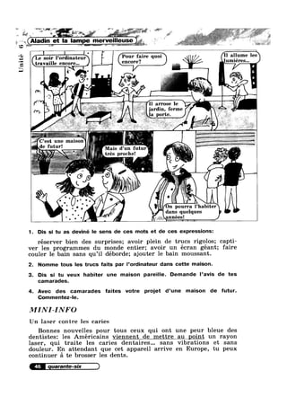 V £5 5" ?— '7 ' — ‘Q? — g .5"—é§*“"?"_ V PF? ‘ Q’-§fE;@%'*§'="‘;»,'~*?-:»7=*. 1“-.2?» .,+:,, 14- ~.- 3‘
I . .
‘ * L
- ‘ ;_ i 7,, V; __;‘:» v._;., . .
1 (Aladin et la lampe merye|lleqse @
W
aéif ~§§*1‘1§%_~€='é4;2-,§_§:'§§?~? 1 V '-<:*>1" ';= ;é,>s,~ €§h%?:5’2%=7s':',>3" Q ""‘“ __-51, . >" ‘ ~~"?'wr‘ J P’
w ~ sss ;§~;_;.:
Le soir Pordinateur { F I Pmlr faire quoi auume les
travaille encore... enc°1'e?
Unité
arrose le
ferme
une malson
1
futur. d un
trés proche!
~ (,3 1 - .....
I
pourra
dans quelques
1. Dis si tu as deviné le sens de ces mots et de ces expressions:
réserver bien des surprises; avoir plein de trucs rigolos; capti-
ver les programmes du monde entier; avoir un écran géant; faire
couler le bain sans qu’il deborde; ajouter le bain moussant.
2. Nomme tous les trucs faits par l’ordinateur dans cette maison.
3. Dis si tu veux habiter une maison pareille. Demande l’avis de tes
camarades.
4. Avec des camarades faites votre projet d’une maison de futur.
Commentez-le.
MINI-INFO
Un laser contre les caries
Bonnes nouvelles pour tous ceux qui ont une peur bleue des
dentistes: les Américains viennent de mettre au point un rayon
laser, qui traite les caries dentaires... sans vibrations et sans
douleur. En attendant que cet appareil arrive en Europe, tu peux
continuer £1 te brosser les dents.
 