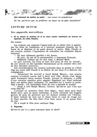 _...s_ ‘ ”' . ‘<¢.»:.'~.»-‘€1P.F‘#’- *"i~"F"'~¢,=-‘F‘-"' . =w1=*<* , A "»>';~2'»‘ ‘J '§~“:"" “'5
4' .. we < ~~ .» .,.w»-~' ., . . ,» ..-. we * ~ >1
..
o 3%: 4%?‘ N % aé Q» iii?“E1’ ,,5~~:1”“§‘@.5 ret, z %1.§ E/2%‘???
- r a “'5 is » ~.::@ ii “We J- i ww
,.. _ . , . .,, ,:.,v.,,i,.._",_.r... V .. W _» l._;.,_. 7 . §.,,_. .- 1,.
'.~;‘_.;, ' ‘ ' l,-n'<>’f’»1*5. .~' *‘ ’»~- § I “" 2 ; .>g;§_<rt. i“**f=;*;- * Ir,
(ils) viennent de mettre au point —~ OHI/I TOJ'lbKO '~lT0 pa3pa6oTanv|
Et toi, qu’est-ce que tu préféres: un laser ou la pcite dentifrice?
LECTURE SUIVIE
Des appareils merveilleux
1. Si tu aimes le cinéma et si tu veux savoir comment on tourne un
épisode, lis cette histoire.
On tourne
Les enfants ont employé l’aprés-midi de ce meme jour :31 appren-
dre les roles du lendemain et a recevoir quelques conseils sur la
facon de se déplacer et de parle devant le micro. Déja, Claude et
ses cousins avaient l’impressi0n de connaitre les cinéastes depuis
toujours.
— Ils sont tellement gentils! a dit Annie.
— Et puis, ils ont de la personnalité, a remarqué Francois.
— Stéphane Vallant est un chic type, a déclaré Mick.
Le jour suivant, les Cinq se sont mis pour de bon au travail...
Ils ont tourné un des épisodes dramatiques qu’ils avaient vécu lors
de leur derniére aventure...
Les contrebandiers les avaient enfermés dans la grotte et c’était
Dag qui avait aidé Claude a se libérer de ses liens et a délivrer ses
compagnons.
— Attention! On tourne! a lancé Ralph Maury... Les quatre
cousins n’avaient aucun mal a tenir leur r6le. Annie s’est meme
senti fortement émue lorsque Claude, suivant le scénario, a sifflé
d’une certaine maniére pour appeler Dagobert qui était enfermé
dans une petite piece attenante. Un assistant lui a ouvert la porte.
Dag a bondi... Un formidable éclat de rire a ébranlé le studio!
— Stop! a crié Ralph Maury, furieux. Qu’est-ce que c’est que
cette béte-la?
L’animal en question était bien Dago... mais dans quel état!
Resté seul, sans sa jeune maitresse, il avait renversé une étagére
garnie de pots de peinture qui lui étaient tombés sur l’échine.
Il était tacheté de vert sur le flanc droit et rayé de rouge sur
lie flailt gauche. Sa téte était d’un beau jaune et sa queue bleu
e c1e .
On a coupé le film pour nettoyer Dag.
2. Réponds:
Qu’est-ce qui tu a paru amusant dans le récit?
quarante-sept 47
 