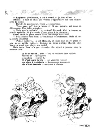 >-
F $
"€3=l¢> » i
— Regardez professeur, a dit Renaud, si je dis: <<Chat...»7
<<Miaou>> a fait le chat qui venalt d’appara1tre sur une chaise,
pres du poéle.
— Eh! dit 1e professeur. Hum! Je comprends.
— Vous avez vu? Quelle histoire! Et ses parents qui sont en
Allemagne. Une telle maladie...
— Mais quelle maladie?... a protesté enau . 1,
plutot agréable. Si j’ai envie d’une glace a la pistache...
Plaff! Voila la glace servie dans une coupe de cristal.
— Cela semble trés bien, a commenté le professeur. Mais ou est
la petite cuillére?
' ' ‘ ' t ' une autre glace et— Petite cu1l1ere..., a d1t Renaud, e pu1s
une autre petite cuillére. Comme ea nous aurons chacun une.
Veux-tu aussi une glace, ma tante?
Mais tante Rose n’a pas répondu: elle s’était évanouie pour la
R d Mo’ je trouve ea
seconde fois.
I-11', 5
~‘n :1
6%‘'
Q

(I - -
, //~ /*
,, ,;,0 t @@
‘5 ( M ~
'“;.m;1§~".;'_T,=,'i
@@ . 13  M as I 1 1~..@A-.3
‘ $1
7. L it  I, J; 9
‘ i ~23§¥I1_$
- '
'33:,’,1’: Z 1 4‘ v,~;~;: , .. i ..
Q‘ “' ' K ’
r ; I I * a 2 "’ r
J 0 P , »K r , J ,1,‘ 1,
;~@>J** .4 z " ’ ‘ ' “' . ' / ‘v '- ~
K “W i 1  Q i 1 G‘-9 " ‘
(il) ne se faisait... prier — (o|-|) He 3acTaBn<;m ce6s1 npocvms
fant6me m — npv|Bv|;|,eHv|e
je voudrais — 9| xoTen 6b|
(il) s’est cogné la téte — (OH) yglapvuncq ronoBo|7|
une glace a la pistache — cb|/|cTa|.u|<oBoe Mop0>KeHoe
elle s’était évanouie —— 0|-la ynana B o6Mopo|<
».
V
0
1 ppm 4
ton J. i 2,
€(w
/ ‘ »-"V ;a;~ 0 ,, s
r 1 *
W, .. 5 , “L _, /5 ,,
4 iv“ '~ ,, 1 » H“ J “[0!r, '3‘ » =¢‘J
§
Ev Et5““'II' ’ M .' _k'3 - V‘
4 ‘ -A
w. . u > , g/'”»%%" '. 'fQ/<;~f’#’ x” ‘ ‘~ , ‘ , ~ / /
v&~;;‘) 5-‘
€- in K, ~ ' ~
ii.
XE
K: In
»
__,- ’[=:' ;
_,*'.< ‘7-V in ' .,v . -0‘
“<1; » ‘ ‘ ‘ '4' .1: E éli ,
$5’ ‘ " "" ‘ - / #1 0~ » ‘ new ,1 '~ %" ,‘: . » , . 3+5;
/A - , ’ R”/.
I. .1;/
'0. 1,;)"'/
I "/
A ,.u¢""1<i
 