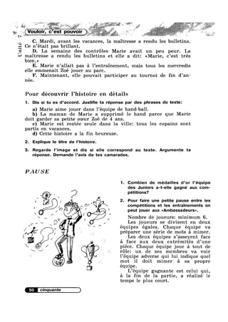 I‘
nité
£3
C. Mardi, avant les vacances, la maitresse a rendu les bulletins.
Ce n’était pas brillant.
D. La semaine des controles Marie avait un peu peur. La
maitresse a rendu les bulletins et elle a dit: <<Marie, c’est trés
bien.»
E. Marie n’a11ait pas a Pentrainement, mais tous les mercredis
elle emmenait Zoé jouer au parc.
F. Maintenant, elle pouvait participer au tournoi de fin d’an-
nee.
Pour découvrir l’hist0ire en details
1. Dis si tu es d’accord. Justifie ta réponse par des phrases du texte:
r
a) Marie aime jouer dans l’equipe de hand—ba1l.
b) La maman de Marie a supprimé le hand parce que Marie
doit garder sa petite soeur Zoé de 4 ans.
c) Marie est restée seule dans la ville: tous les copains sont
partis en vacances.
d) Cette histoire a la fin heureuse.
2. Explique le titre de l’histoire.
3. Regarde l’image et dis si elle correspond au texte. Argumente ta
réponse. Demande l’avis de tes camarades.
PAUSE
1. Combien de médailles d’or l’équipe
des Juniors a-t-elle gagné aux com-
® p pétitions?
, 
, 1 A it 2. Pour faire une petite pause entre les
- . . . ,.
l li (5%? cf f  competntrons et les entramements on
, 5/’ r J“ ’ ‘ peut jouer aux <<Ambassadeurs».
 J/ / / /
¢ Nombre de joueursz minimum 6.do V 4 / . . .
, K -V, / - / Les Joueurs se divisent en deux,(_   / , r I
/ ‘ ~ equipes egales. Chaque equipe va
, preparer une serie de mots a mimer.
( / Les deux équipes s’asseyent face
 ~ a ‘face aux derux extrémités d’une
piece. Chaque equipe joue a tout de
r6le: un de ses membres va voir
52- 1’équipe adverse qui lui indique quel
Q s mot il doit mimer a sa propre
€I ~ équipe.
" L’équipe gagnante est celui qui,
a la fin de la partie, a réalisé le
temps le plus court.
' i , ' " ' ,.‘ ' " » .
' “ . ' »
In ~ ~ ~ ~ _ r» - k,§,"?§,%¥:~y.k/%_ ’»>~;i' - s ';€iF§§',,1__§;¢_‘;"_;—>$:3f"€!g1<“ 5;; SJ. 1 _ .—37A>" _
(Voulmr, c’est . s _ ,
. e ,, . i 1
 