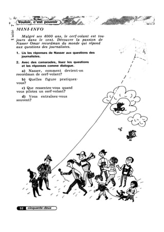 zté
a
[I11
jours dans le vent. Découvre la passzon e
Nasser Omar recordman du monde quz repond
aux questions des journalistes.
1. Lis les réponses de Nasser aux questions des
journalnstes
2. Avec des camarades, lnsez les questlons
et les réponses comme dialogue. 1
I‘
a) Nasser, comment devient-on
recordman de cerf-volant‘7
b) Quelles figure pratiquez //vous?
c) Que ressentez-vous quand
vous pilotez un cerf-volant?
d) Vous entrainez-vous
souvent?
'4
'§3{.< -‘,- ,_. ,7.’
1 ",r' .3?
/ ?~»" _ ‘
/.;,'»
/= .
/}”;‘-Z1
'<=1as*‘r »
9 (Pi @753” ' J
0.
.. 1%“
* 4
52
0 e
a’ '3};
>
1 ,
.0 0 A
'
’g. -..(xVoulo|r, c’est pouvour .
. .
, _MINI INFO
Malgré ses 4000 ans, le cerf-volant est tou
' d
. _ I
I
w
:1 ..v,. ,__, .
V
H
// /0 ~
. 4 -
/ , ,
(X 5 ,. X " V
/ / / vi 0.
/ , ~
' » V» 0U ¢€’;“}'1i: q-/0
wt‘ .
0
' "' 0 . : 5% /' ‘Va l‘ F
.
' ' I
(-
 