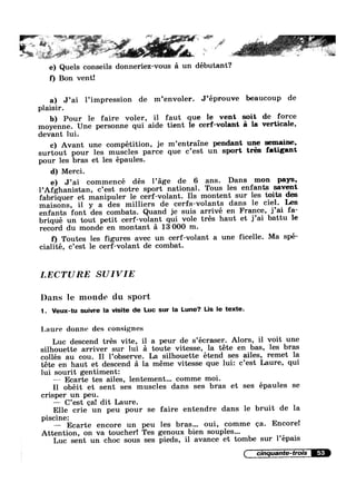 Q .
it in
1
*e 1e) Quels conseils donneriez-vous 51 un débutant?
f) Bon vent!
I
a) J’ai Pimpression de m’envoler. J’eprouve beaucoup de
plaisir.
b) Pour le faire voler, il faut que le vent soit de force
moyenne. Une personne qui aide tient le cerf-volant 5 la verticale,
devant lui.
c) Avant une compétition, je m’entraine pendant une sem_aine,
surtout pour les muscles parce que c’est un sport tres fatigant
pour les bras et les épaules.
d) Merci.
e) J’ai commencé des Page de 6 ans. Dans mon pays,
l’Afghanistan, c’est notre sport national. Tous les enfants savent
fabriquer et manipuler le cerf-volant. Ils montent sur les toits des
maisons, il y a des milliers de cerfs-volants dans le ciel. Les
enfants font des combats. Quand je suis arrivé en France, j’ai fa-
briqué un tout petit cerf-volant qui vole trés haut et j’ai battu le
record du monde en montant a 13 000 m.
f) Toutes les figures avec un cerf-volant a une ficelle. Ma spe-
cialité, c’est le cerf-volant de combat.
LECTURE SUIVIE
Dans le monde du sport .
1. Veux-tu suivre la visite de Luc sur la Lune? Lis le texte.
Laure donne des consignes
Luc descend trés vite, il a peur de s’ecraser. Alors, il voit une
silhouette arriver sur lui a toute vitesse, la téte en bas, les bras
collés au cou. Il l’observe. La silhouette étend ses ailes, remet la
téte en haut et descend a la meme vitesse que lui: c’est Laure, qui
lui sourit gentiment:
— Ecarte tes ailes, lentement... comme moi.
I1 obéit et sent ses muscles dans ses bras et ses épaules se
crisper un peu.
— C’est ca! dit Laure.
Elle crie un peu pour se faire entendre dans le bruit de la
piscine:
— Ecarte encore un peu les bras... oui, comme ca. Encore!
Attention, on va toucher! Tes genoux bien souples...
Luc sent un choc sous ses pieds, il avance et tombe sur l’épais
( cinquante-trois
 