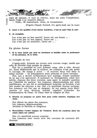 Unité
if, §‘ .. . V. 1 ~ . _:>__:'2 .= _/.15 £1 _ ;=;;_?__—._, ,9 , : ~ J1 ,.@,;.14-.;r;&-‘~" ,1. “W 1' ;= J“ ,{»‘*g;,_»' it -‘=55
1 ‘ is if" ' —" .7 *' * ~. I !~“‘ V Q"-" #1 ’ ~ 1*‘-,4? ==. V" 1' = 2;. z .;'=:—:2.2ri"i'£@.1_%.“" . ..= 1 . '4-_x '_ F1-.9 ~' , : ‘ @§= ,,,3»: ".I ;~ 2 _ 1 2 I 1-.‘§;1;"; ‘ ' V ‘E
s * e L i 51 __ ~ f ,1 * r*w¥» *w,$* ‘.9 L ~
‘ - cc “ c *§“~":§ ~ $11 - .'
€ . _...; {* J. — ~ .5 . . T7 > .,, ‘- v» 1 . +*~ .~ ..,,,. ,. , 1 ~'.' ' 1'i~-'=J"~'~
[ _.~ V
. ,_»I- i>€'Y' ,. P = ~. . -
tapis de mousse, il veut se relever, mais ses ailes l’empéchent.
Laure l’aide 5 se remettre debout:
— Voila... Et maintenant, viens, on recommence.
D’aprés Claude Yeinick, Un aprés—midi sur la Lune
2. Laure a les qualités d’une bonne monitrice, n’est-ce pas? Fais le voir!
3. Je complete.
Luc n’est pas un bon sportif, Laure est une bonne .
Luc n’est pas un bon nageur, Laure est .
Luc n’est pas un moniteur, Laure est .
En pleine forme
1. Si tu veux savoir par quoi se terminera la bataille entre le professeur
et les jumeaux, lis le texte.
Le triomphe dc Zizi
L’aprés-midi, Aristote est revenu avec cravate rouge, tandis que
celle de Périclés était gorgée de pigeon.
Zizi les a installés au tout premier rang, cote a cote, devant
lui. Ainsi différenciés par la couleur, les jumeaux n’ont pas perdu
le courage. De temps a autre — et souvent deux fois dans la
méme journée — ils échangeaient leurs prénoms et leurs cravates.
Zizi, qui a deviné certainement leur manége, faisait semblant
de ne pas s’en apercevoir. Il punissait ou récompensait, selon leur
mérite, chacune des deux cravates, sans poser la moindre question
sur l’identité du porteur. Les jumeaux, dépersonnalisés par cette
indifférence, en ont été si profondément humiliés qu’Aristote s’est
fait tondre les cheveux a ras. Zizi n’a manifesté aucune surprise.
Les jumeaux ont fini par se résigner: ils ont appris leurs déc1i-
naisons et sont devenus bientot capables d’aborder les
Commentaires de César. Ce César était la religion de Zizi.
2. Choisis ou propose un autre titre pour cette histoire. Explique ton
choix.
Zizi déjoue les plans des jumeaux.
Les jumeaux dépersonnalisés.
Aristote et Pericles se résignent.
3. Reconstitue l’ordre Iogique de l’histoire. Ecris les numéros dans les
cases (dans ton cahier).
Zizi n’a manifesté aucune surprise.
Les jumeaux sont Venus avec des cravates de couleurs dif-
ferentes.
54 cinqante-quatre
 