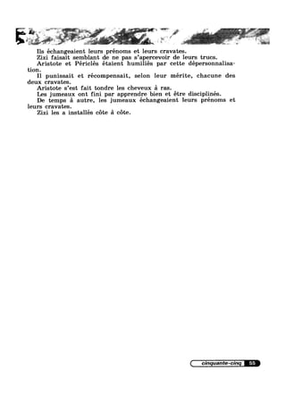 r
Ils échangeaient leurs prénoms et leurs cravates.. . . . , .
Z1z1 fa1sa1t semblant de ne pas s apercevolr de leurs trucs.
Aristote et Périclés étaient humiliés par cette dépersonnalisa-
tion.
I1 punissait et récompensait, selon leur mérite, chacune des
deux cravates.
Aristote s’est fait tondre les cheveux £1 ras
Les jumeaux ont fini par apprendre bien et étre disciplinés.
De temps 51 autre, les jumeaux échangeaient leurs prénoms et
leurs cravates.
Zizi les a installes cote a cote.
55
 