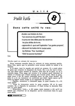 U n i t é
Paiii 'fu
‘Q
1:
Dons cette fu vas:
I
-éiudier une histoire du Iivre
I "Les voconces du pei Nicolas";
- ie procurer des idées pour Ies voconces
Ies pius droles de to vie;
- opprendre o quoi seri I operation Les gesies propres
- découvrir Ies iextes de lo Lecture suivie:
Ies themes: "Flux iourisiique",
"Ohé! Ies ieunes iourisies!"
Lis .
Nicolas part en colonie de vacances
Nous sommes montés dans la voiture et nous sommes partis.
Deux fois, parce que la premiere nous avions oublié la valise a la
maison.
A la gare, tout le monde est arrivé en avance. Il y avait plein
de gens qui criaient et faisaient du bruit. On a eu du mal a trou-
ver une place pour mettre la voiture, trés loin de la gare, et on a
attendu papa. Puis papa est revenu a la voiture pour chercher la
valise: il croyait que c’était maman qui 1’avait prise. Dans la gare,
papa nous a dit de rester ensemble pour ne pas nous perdre. Et
puis il a vu un monsieur en uniforme qui était rigolo parce qu’il
avait la figure toute rouge et la casquette de travers.
— Pardon, monsieur, a demandé papa, le quai numéro 11, s’il
vous plait?
—-— Vous le trouverez entre le quai numéro 10 et le quai
numéro 12, a répondu le monsieur. I1 était la-bas la derniére fois
que j’y suis passé.
Dites-done, vous..., a dit papa; mais maman a dit qu’il ne
fallait pas s’énerver ne se disputer, qu’on trouverait bien le quai
tous seuls.
56
 I ' ll ll
 