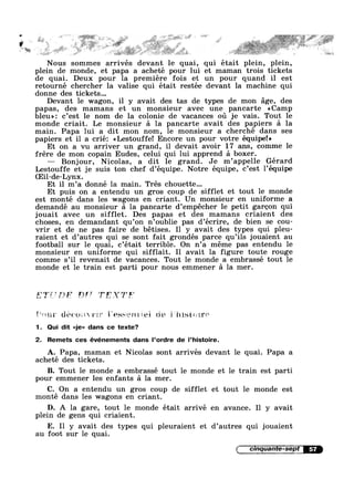 .. . . Y’ "” s ~..‘ * . V *3e .' A» I as ~ § . .. %=r 1 ~§§§f@r
~ ~- ~I W ~ ,. ~» ~‘ .3» . Q . .» $23,» .. ,,.~s( @““,='31-,. s ,. = 74$ _ ,,.,,_1,.,¢-—
~' I .@%*" ' ’ as I?“ “‘*=§~s“*3;“@§»=’€ §‘f~@‘* . . -
5< .
,2; ,_, sr I V
,
, .
,1» , . i . ~ 1.;¢%>;.s;-=' :;1s§.~g_g:- _ .:=-s£'~ »-.1;:#==,_= _@;>:,- .<z~;>';_~ .
. . ' .:. ~ ~ 21:1;-' rT:»:'_<T_-_§s, »'.YJ?‘fl'”:_‘~5l-}iT' »..@..
"* - .:< " ¥=J§?}%?:"'J'.1:~5l£§F;r">’ 4; _ —_<2~_~ ~~ E/—; _::T;I‘>Y~_'sf'l% — "J13-~~2=P:~z§%;:Z=_<::"" ' *
Nous sommes arrivés devant le quai, qui était plein, plein,
plein de monde, et papa a acheté pour lui et maman trois tickets
de quai. Deux pour la premiere fois et un pour quand il est
retourné chercher la valise qui était restée devant la machine qui
donne des tickets...
Devant le wagon, il y avait des tas de types de mon age, des
papas, des mamans et un monsieur avec une pancarte <<Camp
bleu»: c’est le nom de la colonie de vacances ou je vais. Tout le
monde criait. Le monsieur a la pancarte avait des papiers a la
main. Papa lui a dit mon nom, le monsieur a cherché dans ses
papiers et i1 a crié: <<Lestouffe! Encore un pour votre équipe!»
Et on a vu arriver un grand, il devait avoir 17 ans, comme le
frére de mon copain Eudes, celui qui lui apprend a boxer.
— Bonjour, Nicolas, a dit 1e grand. Je m’appelle Gérard
Lestouffe et je suis ton chef d’équipe. Notre équipe, c’est l’équipe
(Eil-de-Lynx.
Et il m’a donné la main. Trés chouette...
Et puis on a entendu un gros coup de sifflet et tout le monde
est monté dans les wagons en criant. Un monsieur en uniforme a
demandé au monsieur a la pancarte d’empécher le petit garcon qui
jouait avec un sifflet. Des papas et des mamans criaient des
choses, en demandant qu’on n’oublie pas d’écrire, de bien se cou-
vrir et de ne pas faire de bétises. I1 y avait des types qui pleu-
raient et d’autres qui se sont fait grondés parce qu’i1s jouaient au
football sur le quai, c’était terrible. On n’a meme pas entendu le
monsieur en uniforme qui sifflait. Il avait la figure toute rouge
comme s’i1 revenait de vacances. Tout le monde a embrassé tout le
monde et 1e train est parti pour nous emmener a la mer.
2‘) '3?’ T T5? .37?‘
§i**+.m* iléiiéii’ .l’e;~;:»~==.1e~n.‘:%ei; sit;-. §"iii:,si:.-.:1*~»~:*
1. Qui dit <<je» dans ce texte?
2. Remets ces événements dans l’ordre de l’histoire.
A. Papa, maman et Nicolas sont arrivés devant le quai. Papa a
acheté des tickets.
B. Tout le monde a embrassé tout le monde et le train est parti
pour emmener les enfants a la mer.
C. On a entendu un gros coup de sifflet et tout le monde est
monté dans les wagons en criant.
D. A la gare, tout le monde était arrivé en avance. I1 y avait
plein de gens qui criaient.
E. Il y avait des types qui pleuraient et d’autres qui jouaient
au foot sur 1e quai.
I cinquante-sepia
 