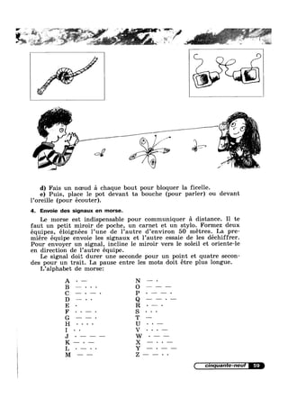 4.»?
2,
v_Z-—
-=-= ~»=-»;..w=H ,-aces ~ ~ Q _ _
{GT "‘‘
. ,-~‘ ,1
e
q____‘ .1 ‘ ,,
,} fik ib
Q1
‘Q
/Q
4%‘? ,
Z
d) Fais un noeud a chaque bout pour bloquer la ficelle.
e) Puis, place le pot devant ta bouche (pour parler) ou devant
1’0reille (pour écouter).
4. Envoie des signaux en morse.
Le morse est indispensable pour communiquer a distance. Il te
faut un petit miroir de poche, un carnet et un stylo. Formez deux
équipes, éloignées 1’une de l’autre d’envir0n 50 metres. La pre-
miére équipe envoie les signaux et l’autre essaie de les déchiffrer.
Pour envoyer un signal, incline 1e miroir vers le soleil et oriente-le
en direction de 1’autre équipe.
Le signal doit durer une seconde pour un point et quatre secon-
des pour un trait. La pause entre les mots doit étre plus longue.
L’alphabet de morsez
59
 