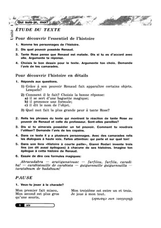 . ,1
R V R
it ” .
. . -1’ ,,.»* . '- ‘<5. ,
.,¢’ Q ,,
,(Qu| suns-1e, .1. u
‘-1 g ,,,,,,.- R’ 1 ,3‘ * »%¢ #1’ ' 5’ W “$' » We Z“
ETUDE DU TEXTEQJ
+9
Uni
Pour découvrir 1’essentiel de l’hist0ire
1. Nomme Ies personnages de l’histoire.
2. Dis quel pouvoir posséde Renaud.
3. Tante Rose pense que Renaud est malade. Dis si tu es d’accord avec
elle. Argumente ta réponse.
4. Choisis le bon dessin pour le texte. Argumente ton choix. Demande
l’avis de tes camarades.
Pour découvrir l’hist0ire en details
1. Réponds aux questions.
1) Grace 51 son pouvoir Renaud fait apparaitre certains objets.
Lesquels?
2) Comment i1 1e fait? Choisis la bonne réponse:
a) il se sert d’une baguette magique;
b) il prononce une formule;
c) il dit 1e nom de l’0bjet.
3) Quel mot fait la plus grande peur :31 tante Rose?
2. Relis Ies phrases du texte qui montrent la réaction de tante Rose au
pouvoir de Renaud et celle du professeur. Sont-elles pareilles?
3. Dis si tu aimerais posséder un tel pouvoir. Comment tu voudrais
l’utiliser? Demande l’avis de tes copains.
4. Dans ce texte il y a plusieurs personnages. Avec des camarades relis
Ies dialogues a haute voix. Faites attention: qui parle et sur quel ton!
5. Dans son livre “Histoire a courte paille», Gianni Rodari invente trois
fins (on dit aussi épilogues) a chacune de ses histoires. Imagine ton
épilogue a cette histoire de Renaud.
6. Essaie de dire ces formules magiques:
Abracadabra — aratiganatouac — farfilou, farfila, caradi—
ba! — carabistouille de carabista — guiguenouille guiguenouilla —
tarataboum de badabouml
PAUSE
1. Veux-tu jouer a la charade?
Mon premier fait miaou, Mon troisiéme est entre un et trois.
Mon second est plus gros Je joue £1 mon tout., .
qu une Souns’ (apmnqo aun :uo1qn[0S)
 