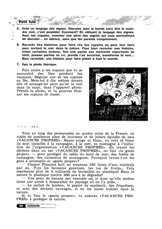 ,4;-_ ..
,
. s. » J‘ . a - -<'< i , 1. “I='-=l!_§‘l~.’>'*>:.”¥§:”~c~r,E{:~*/=
-3-wy----~—— -. * ~12: ~.,:;~ ;..v _~,1:.;-, I '-" . .
5. Crée un langage des signes. Discutez avec la bande sans dire le moin-
dre mot, c’est possible! Comment? En utilisant le langage des signes.
Avec tes copains, inventez une série des signes qui vous permettront
de discuter... en silence, sans que tes parents comprennent.
6. Raconte des histoires pour faire rire tes copains ou pour leur faire
peur surtout le soir dans la nature. Pour bien raconter une histoire,
mime certaines actions, fais une pause aux moments importants du
récit, pousse parfois un cri, prends l’air terrorisé, transforme ta voix...
Bien racontée, une histoire peur faire plaisir a tout le monde.
7. Fais la photo féérique.
Fais croire a tes copains que tu as
rencontré des fées pendant tes
Vacances. Déguise une de tes copines
en fée. Mets-toi a dix metres devant
elle et arrange-toi pour qu’on la voit
dans ta main, dans l’appareil photo.
Prends la photo, et tu pourras éton-
ner tes copains de classe.
a ~;'i* £1;
Tout au long des promenades au quatre coins de la France, on
visite de nombreux sites de tourisme et de loisirs équipés de sacs
<<VACANCES PROPRES». Rayes rouge et blanc, ou vert et blanc
ils sont installés a la campagne, a la mer, en montagne a l’initia—
tive de l’organisation <<VACANCES PROPRES». En jetant les
déchets dans un sac <<VACANCES PROPRES», on fait <<1e geste
propre» — pour protéger du sable du bord de mer, des foréts de
campagne, des ruisseaux de montagnes. Pourquoi invite-t-on les
gens a accomplir ce <<geste propre»?
— Chaque Francais boit en moyenne 105 litres d’eau minérale
par an. Puis les boissons gazeuses, les jus de fruits... Cela
représente plus de 5 milliards de bouteilles en plastiquel Dans la
nature le plastique mettra 500 ans a se dégrader!
— Une peau de banane par exemple est si dure qu’e11e mettra
toute une année a disparaitre du paysage oil on 1’a jetée.
— Le sachet de bonbon, 1e papier de sandwich, des friandises,
ce sont des déchets sauvages, si on les laisse trainer dans la
nature.
Si tu fais le <<geste propre», tu aideras <<VACANCES PRO-
PRES» a protéger la nature.
i7>7’5"Z?=.I.M..
 