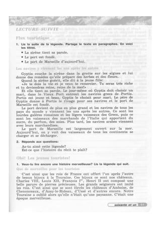 ;,.;"§‘,g I"/’
I, E(T’I‘URl~] SU I VIE
Flux touristiquv
. ‘inn
1. Lis la suite de la legende. Partege le texte en peragraphes. En voicl
les titres.
' La siréne tient sa parole.
' Le port est fondé.
' Le port de Marseille d’aujourd’hui.
l.0> lli1ll't‘> _‘ viennent lcs uns uprés lcs alltrcs
Gyptis couche la siréne dans la grotte sur les algues et lui
donne des remédes qu’elle prépare des herbes et des fleurs.
Quand la siréne guérit, elle dit 5 la jeune fille:
¢Je te dois la vie et je veux te remercier. Tu seras trés riche
et tu deviendras reine, reine de la merlo
Et elle tient sa parole. Le jour—méme oil Gyptis doit choisir un
mari, dans le Vieux Port entrent les navires grecs de Portis.
Portis est jeune et beau. Gyptis le choisit pour mari. Le pére de
Gyptis donne 5 Portis le rivage pour ses navires et le port de
Marseille est fondé.
Le port devient de plus en plus grand et les navires de tous les
pays du monde y viennent les uns aprés les autres. Ce sont les
lourdes galéres romaines et les légers vaisseaux des Grecs, puis ce
sont les vaisseaux des marchands de l’Italie qui apportent du
sucre, du parfum, des soies. Plus tard, les navires arabes viennent
avec leurs marchandises.
Le port de Marseille est largement ouvert sur la mer.
Aujourd’hui, on y voit des vaisseaux de tous les continents se
charger et se décharger.
2. Réponds aux questions:
As-tu aimé cette légende?
Est-ce que l’histoire du récit te plait?
()h(*! l.v.~; jv||110.s tnu1'i.<tv.<!
1. Veux-tu lire encore une histoire merveilleuse? Lis la legends qui suit.
()m- (Iv nu-r"e-il|4~ punr Iv» l(Hll'll1‘
C’est ainsi que les rois de France ont offert l’un aprés l’autre
de beaux bijoux a la Touraine. Ces bijoux ce sont nos chateaux.
Charles VIII, Louis XII, Francois I", Henri II ont composé une
belle parure de pierres précieuses. Les grands seigneurs ont imité
les rois. C’est ainsi que se sont élevés les chteaux d’Amboise, de
Chenonceaux, d’Azay-le-Rideau, d’Ussé et d’autres encore. Notre
Touraine a oublié alors qu’elle n’était qu’une paysanne. C’était une
époque merveilleuse.
61
 