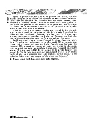 _K; .
aw
Unite
.5?
"W 'i,§3»- Till‘ 7' I, . 1;, =r ' ,. *1, Z1 ; _, 1,1‘ ,_* ‘“ M; 1;,‘ V-~», :_~§iF . ,1, , ,_-z~>~ $1.» - V _,‘__‘_+, ,,,
‘R -y - ’ ‘V '§-4' ‘
":7 == 15, §9@.",,- '";§'";"l ‘ i ' S ,1 1»" , :1: #;~'>‘,:~'».-t"%.'~'-;,
' 3}» -~¢,; Q ail}, ' , » ' - -_> ,.Jd:,;“ 1 1 = I» , *.
L H r' M P tit f té 7 ' ~ is so A p
V V
1;,» .4 1 1% -€,~_r’" 1 -1 av? _,=.;f.2-.2"z»S' 1 ’ '» , ' V» -_- ‘~:<=¢L_,. eli-2-=~,;=‘;%s5‘e~:%7:_¢,'-’"—”“ azf,-__t~ ' 1%," : ~,;:,,»*-
w . , Q .1, t ilrrl 4 ., .£ W,1
<*“***2'§*‘ mu 5/” i =1! M1? » J”? *~,_ ~ ~@*’s-* fr,
Aprés la guerre de Cent Ans et les guerres de 1’Italie, nos rois
étaient fatigués de se battre. Ils venaient en Touraine en vacances.
Dans tous les chateaux, ce n’étaient que des fétes, soirées, bals,
concerts et chasses. Notre Touraine en était fiére. Des poétes lui
récitaient des poésies qu’ils avaient faites pour elle, les ecrivains
lui racontaient d’amusantes histoires. Et la Touraine a cru qu’elle
allait donner une reine a la France.
C’est le conte d’une petite bergére qui attend le fils du roi.
Mais, il était passé le temps 011 les fils de nos rois épousaient les
filles de nos provinces. Presque tous les rois de France s’en
allaient maintenant chercher en Italie, en Espagne, en Autriche
des princesses étrangéres pour en faire des reines chez nous.
Voila pourquoi, ajoute tranquillement le vieux vigneron, notre
jolie Touraine est redevenue ce qu’elle avait été autrefois, une
brave petite paysanne, occupée toute l’année aux travaux des
champs. Elle a gardé sa parure de cour, ses bijoux de chateaux,
mais ce n’est que pour les montrer a ceux qui viennent lui rendre
visite. Elle n’a pas oublié le joli conte de la petite bergére qui
attend le fils du roi, mais elle sait maintenant que ce n’est qu’un
conte et elle en a composé une jolie chanson qu’elle chante a ses
enfants. Est-ce que vous croyez qu’elle n’est pas heureuse?
2. Trouve ce qui vient des contes dans cette légende.
62
 