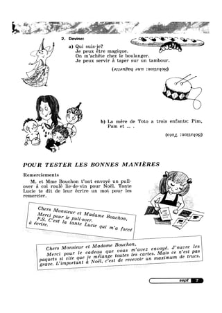 /
>1
H
5%
A 4 --
49%7'/v¢
/’.,m
:‘ ;
,- . Q
Y
Devine: %V§‘<§‘Q‘“Q“ Q-
a) Qlll su1s-_1e? " W @£_-32 W" if
Je peux etre maglque. Q F J"
On m’achéte chez 1e boulanger.
Je peux servir 51 taper sur un tambour.
(a11an.€vq aun :u011n[0g)
%
, 2 ‘ A#6
§
.
b) La mére de Toto a trois enfants: Pim,
Pam et .
'9 010 zuot n 0
I‘ ii" ‘A »
~)
POUR TESTER LES BONNES MANIERES
Remerciements .If
» =1/if 1:;//
M et Mme Bouchon t’0nt envoye un pul1- ;,/ ’ 5over a col roule l1e-de-v1n pour Noel Tante { ‘
Luc1e te d1t de leur ecrlre un mot pour les .~___yremercier. , ” .‘Mer ' l‘ Mad "-
’P,,§'_ cé,1:g;”2ale pull-Over. (line Bouchon
C/zers Monsieur
a
t ’ ‘_. .',_, H
ecrlre “me Lucie W’ A
' qui ’ ,
A_ m a f0rce x ‘
t Madame Bouchon
Chers Monsieur e 1 ’ J’0uvre Z68
l deau que vous mavez envoye.
- - ’ as
Mercz p0_W‘ e C,“ , Les cartes. Mazs ce n est p
melange mates . - e trues.
Paquets .l mtg que Je "Z ’est de recevmr un maxlmum d
grave. L LmP°'°ta”t a Noe ’ C
r
4 '~1:~1;iI"""‘"“~f‘ "'I» ‘;i¢-;,=_- , —~> :‘l>ir»' 1 1 }i*'%"''-“ ~= ' , ~,-=-'~,.-=w -* ,¢;; ~ '= V~4 ,1:~,~ V :
~ Q, »~ ~
_ , 3.» ., , N ‘V I 1 .‘
,:. -~,. 51$. ’ %?=i_'~'?.<Y,.»e';1 2?-'<'~ _-._ ;>:1é"*§1?% ~ -‘ Y,, hi 1- _,
' ;;=. T ~ “ E ,-:~=**~¢. .~ " * " * *
, _ Q» .».>,¢ _,4> - ~ ..:~:> 4 ~ f> ,:~¢..~_.»,_(,~,.¢,;§.§@.@z,,é§,¢< W2 1 L 1,».
.
2
 