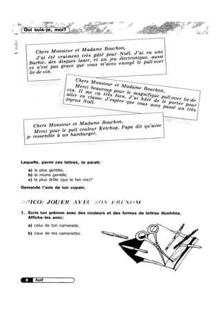 '/>/' ~, ~ ,.,»;;. _ < ifi ’.1'““,_ ~ ,. ,,,,,.»-_-, /< M7 ~ “i>
,, 7;’ -~;_Zfaé ;-_ _
» -_|G, mOI. M “
K n j J
V.»
_ ‘W!
-may
. .»r<
¢--1
M. . me Bouchon
Chers Monsleur et Mada ’ ..l_ J,ai eu une
. , , ate our Noe . -J,al ete vrjazmentl tsréef gt unpjeu électmmque, aussl
Barbie, des dzsques ae v,Ou8 m.avez envoyé le pull-over
Ce n’est pas grave qu
lie—de-vin.
_ Chem _
O7Z8i€ur
Me ' et Mad
vi”. 1zr€:zebea”c°”P P0ur le ame B°”"'l<>n,_all€7' en clava
tI‘€3 bl-en.
Joyeux Noél
8se. J’espé-re queaz hate’ de le pig?!‘ lie-de-
_ 86 an trés
. e Bouchon,
Chers Monszeur et Madam - ’ ect h Papa dlt qu av
Merci pouf le pull coulegrr Ke c up
je ressemble a un hamburg -
Laquelle, parmi ces lettres, te parait:
a) la plus gentille;
b) Ia moins gentille;
c) Ia plus dr6|e (qui te fait rire)?
Demande l’avis de ton copain.
5; 5 3 ICO: JOU (V'€.7‘ 2']? 3*‘..?:? if5}? /1/I
1. Ecris ton prénom avec des couleurs et des formes de lettres illustrées.
Affiche-Ies avec:
a) celui de ton camarade;
b) ceux de tes camarades.
 