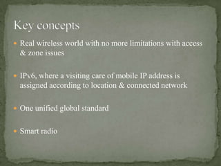  Real wireless world with no more limitations with access
  & zone issues

 IPv6, where a visiting care of mobile IP address is
  assigned according to location & connected network

 One unified global standard


 Smart radio
 