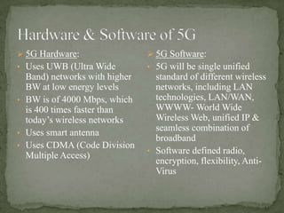  5G Hardware:                  5G Software:
• Uses UWB (Ultra Wide         • 5G will be single unified
  Band) networks with higher     standard of different wireless
  BW at low energy levels        networks, including LAN
• BW is of 4000 Mbps, which      technologies, LAN/WAN,
  is 400 times faster than       WWWW- World Wide
  today’s wireless networks      Wireless Web, unified IP &
                                 seamless combination of
• Uses smart antenna
                                 broadband
• Uses CDMA (Code Division
                               • Software defined radio,
  Multiple Access)
                                 encryption, flexibility, Anti-
                                 Virus
 