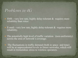  SMS - very low rate, highly delay-tolerant & requires more
  reliability than voice

 E-mail - very low rate, highly delay-tolerant & requires more
  reliability.

 The potentially high level of traffic variation (non-uniformity)
  across the area of network’s coverage.

 The fluctuations in traffic demand (both in space and time)
  will be at unprecedented levels in future networks, which will
  result in tremendous stress to wireless operators.
 