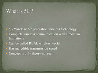  5G Wireless: 5th generation wireless technology
 Complete wireless communication with almost no
  limitations
 Can be called REAL wireless world
 Has incredible transmission speed
 Concept is only theory not real
 