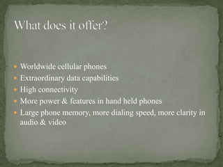  Worldwide cellular phones
 Extraordinary data capabilities
 High connectivity
 More power & features in hand held phones
 Large phone memory, more dialing speed, more clarity in
  audio & video
 