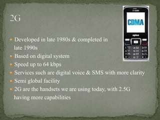  Developed in late 1980s & completed in
  late 1990s
 Based on digital system
 Speed up to 64 kbps
 Services such are digital voice & SMS with more clarity
 Semi global facility
 2G are the handsets we are using today, with 2.5G
  having more capabilities
 
