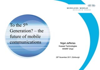Nigel Jefferies
Huawei Technologies
WWRF Chair
29th November 2011, Edinburgh
To the 5th
Generation? – the
future of mobile
communications
 