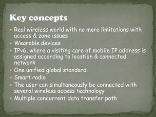  Real wireless world with no more limitations with









access & zone issues
Wearable devices
IPv6, where a visiting care of mobile IP address is
assigned according to location & connected
network
One unified global standard
Smart radio
The user can simultaneously be connected with
several wireless access technology
Multiple concurrent data transfer path

 