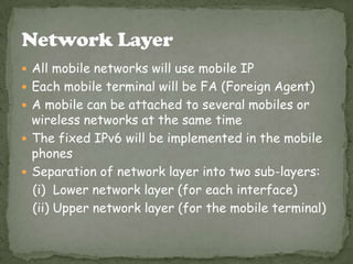  All mobile networks will use mobile IP
 Each mobile terminal will be FA (Foreign Agent)
 A mobile can be attached to several mobiles or

wireless networks at the same time
 The fixed IPv6 will be implemented in the mobile
phones
 Separation of network layer into two sub-layers:
(i) Lower network layer (for each interface)
(ii) Upper network layer (for the mobile terminal)

 