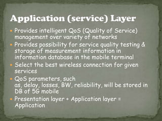  Provides intelligent QoS (Quality of Service)








management over variety of networks
Provides possibility for service quality testing &
storage of measurement information in
information database in the mobile terminal
Select the best wireless connection for given
services
QoS parameters, such
as, delay, losses, BW, reliability, will be stored in
DB of 5G mobile
Presentation layer + Application layer =
Application

 