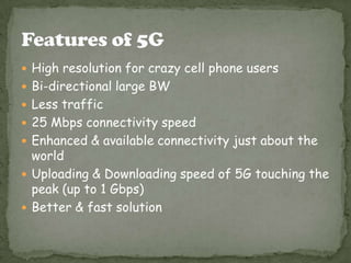  High resolution for crazy cell phone users
 Bi-directional large BW
 Less traffic
 25 Mbps connectivity speed
 Enhanced & available connectivity just about the

world
 Uploading & Downloading speed of 5G touching the
peak (up to 1 Gbps)
 Better & fast solution

 